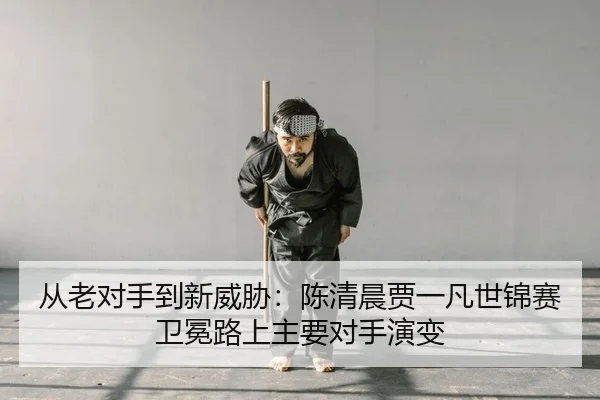 从老对手到新威胁：陈清晨贾一凡世锦赛卫冕路上主要对手演变